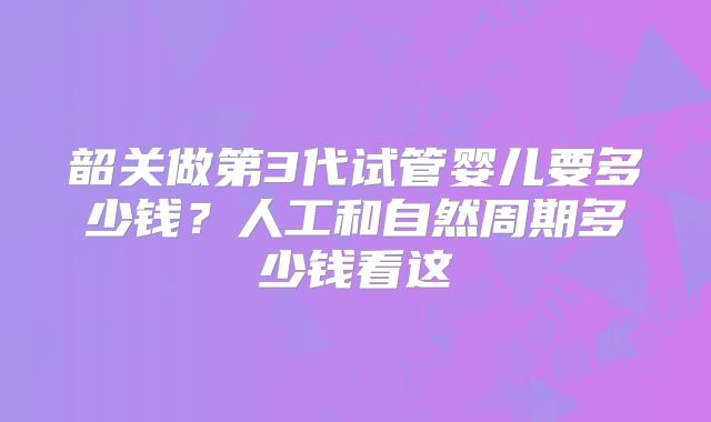 韶关做第3代试管婴儿要多少钱？人工和自然周期多少钱看这
