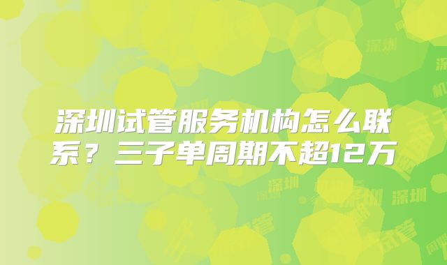 深圳试管服务机构怎么联系?三子单周期不超12万