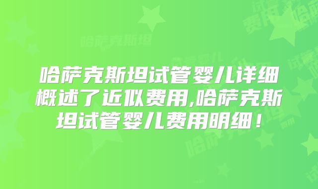 哈萨克斯坦试管婴儿详细概述了近似费用,哈萨克斯坦试管婴儿费用明细!