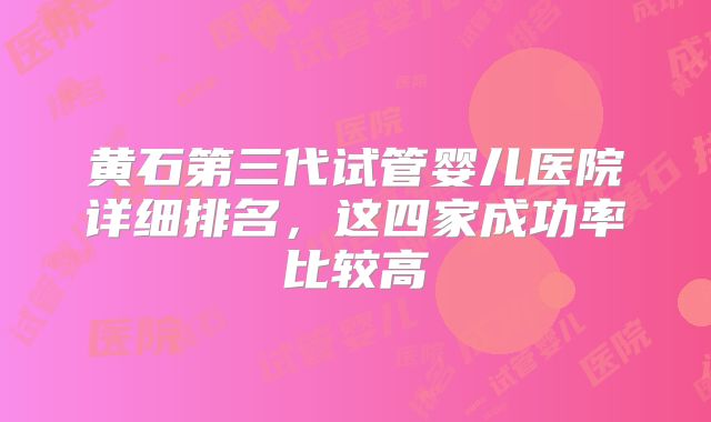 黄石第三代试管婴儿医院详细排名,这四家成功率比较高