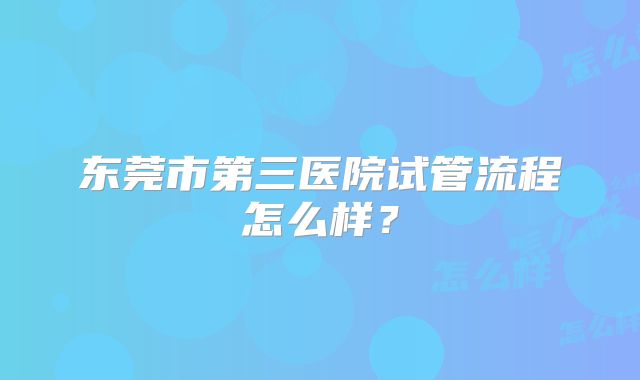 东莞市第三医院试管流程怎么样？