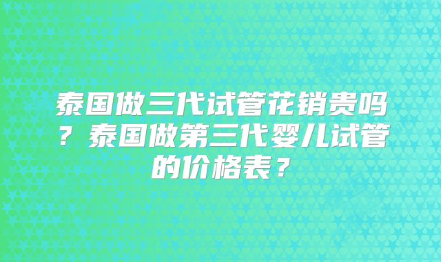 泰国做三代试管花销贵吗？泰国做第三代婴儿试管的价格表？