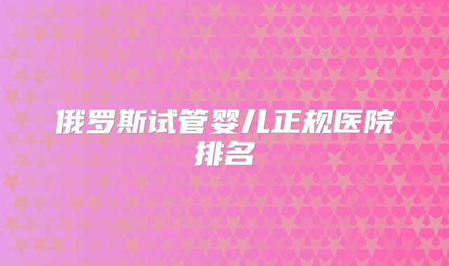 俄罗斯试管婴儿正规医院排名