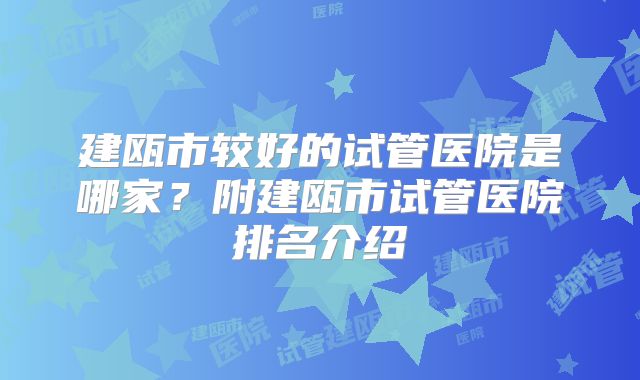 建瓯市较好的试管医院是哪家?附建瓯市试管医院排名介绍