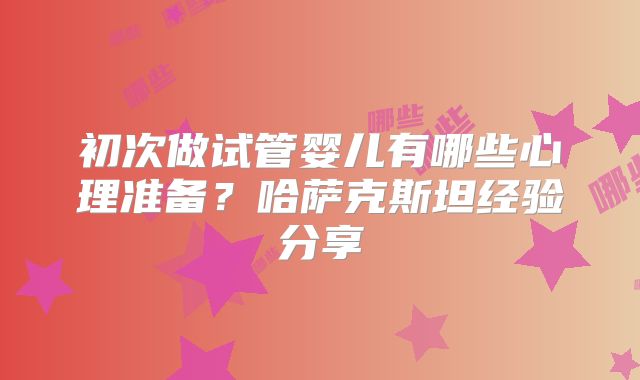 初次做试管婴儿有哪些心理准备？哈萨克斯坦经验分享