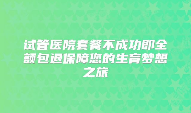 试管医院套餐不成功即全额包退保障您的生育梦想之旅