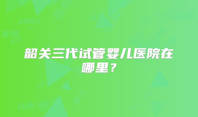 韶关三代试管婴儿医院在哪里?