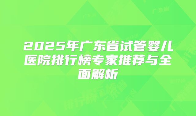 2025年广东省试管婴儿医院排行榜专家推荐与全面解析