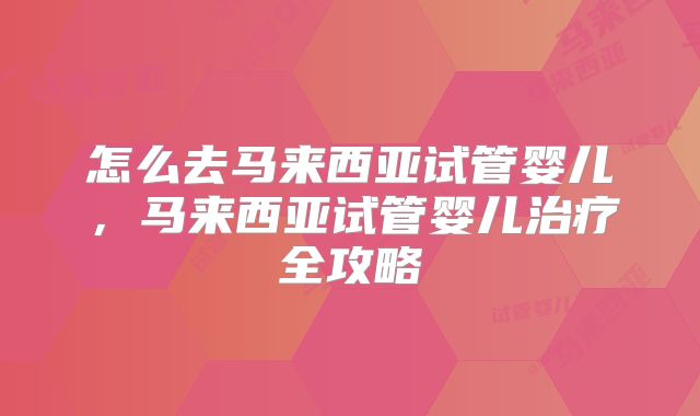 怎么去马来西亚试管婴儿，马来西亚试管婴儿治疗全攻略