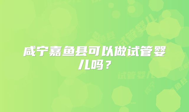 咸宁嘉鱼县可以做试管婴儿吗？