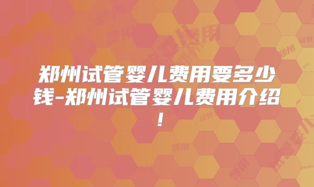 郑州试管婴儿费用要多少钱-郑州试管婴儿费用介绍!