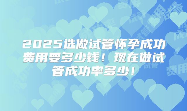 2025选做试管怀孕成功费用要多少钱!现在做试管成功率多少!