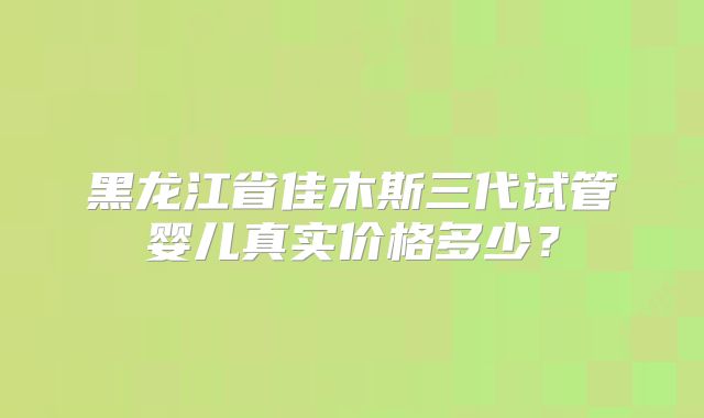 黑龙江省佳木斯三代试管婴儿真实价格多少?