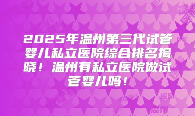2025年温州第三代试管婴儿私立医院综合排名揭晓!温州有私立医院做试管婴儿吗!