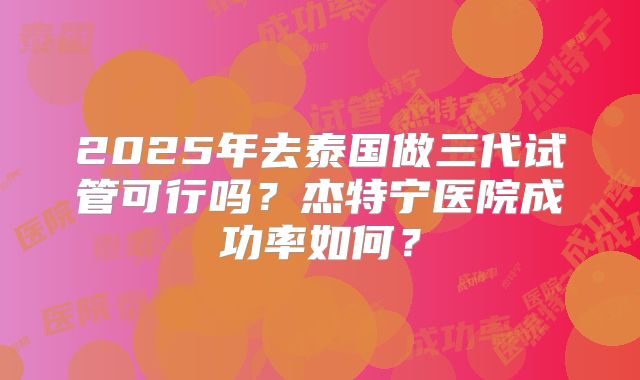 2025年去泰国做三代试管可行吗?杰特宁医院成功率如何?