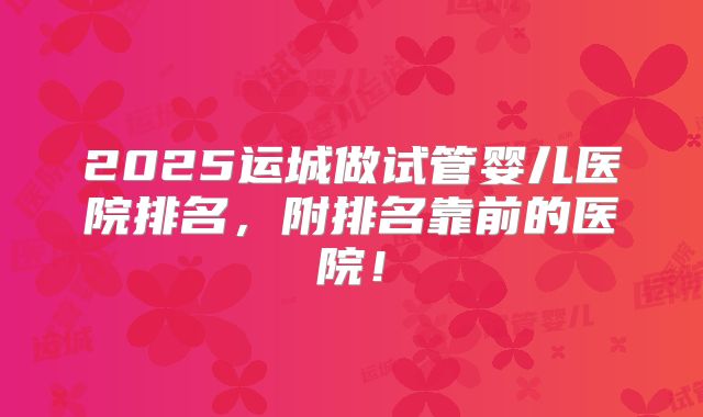 2025运城做试管婴儿医院排名,附排名靠前的医院!