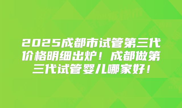 2025成都市试管第三代价格明细出炉！成都做第三代试管婴儿哪家好！