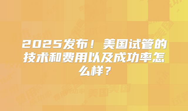 2025发布!美国试管的技术和费用以及成功率怎么样?