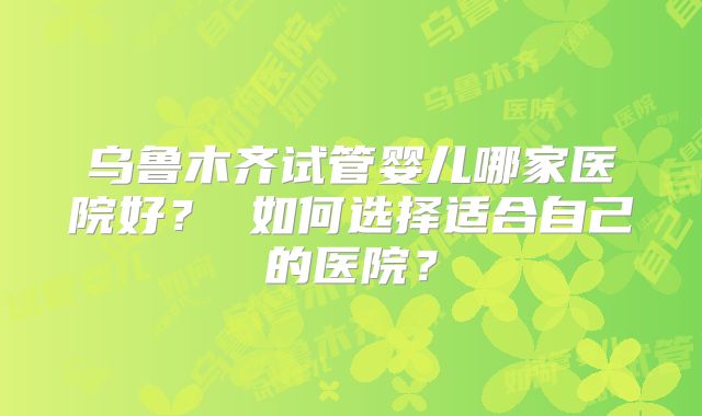 乌鲁木齐试管婴儿哪家医院好？ 如何选择适合自己的医院？