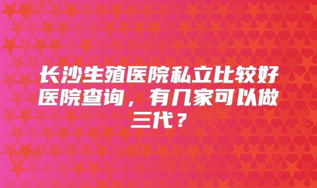 长沙生殖医院私立比较好医院查询，有几家可以做三代？