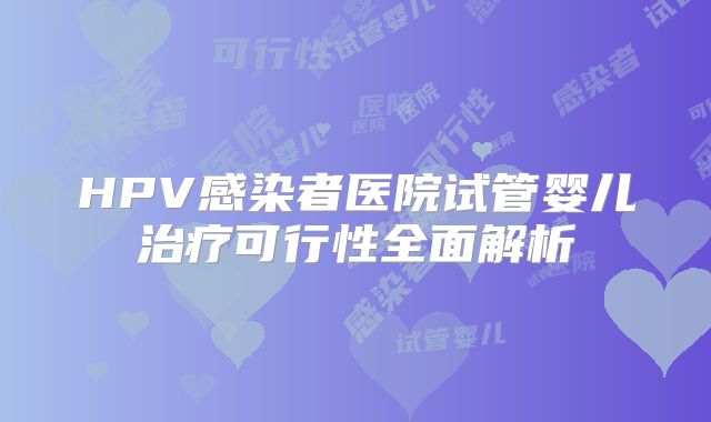HPV感染者医院试管婴儿治疗可行性全面解析