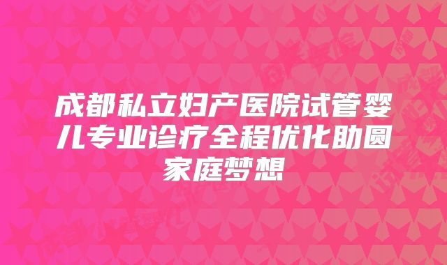成都私立妇产医院试管婴儿专业诊疗全程优化助圆家庭梦想