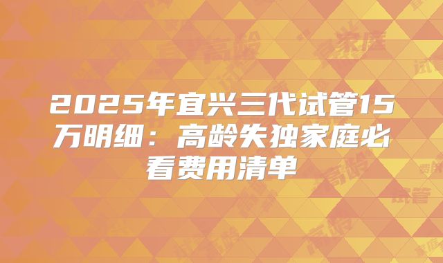 2025年宜兴三代试管15万明细：高龄失独家庭必看费用清单