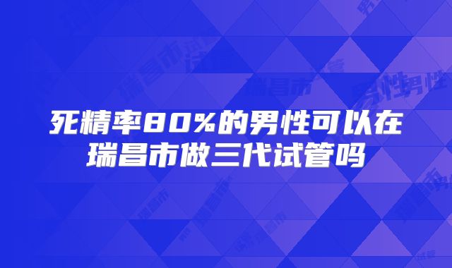 死精率80%的男性可以在瑞昌市做三代试管吗
