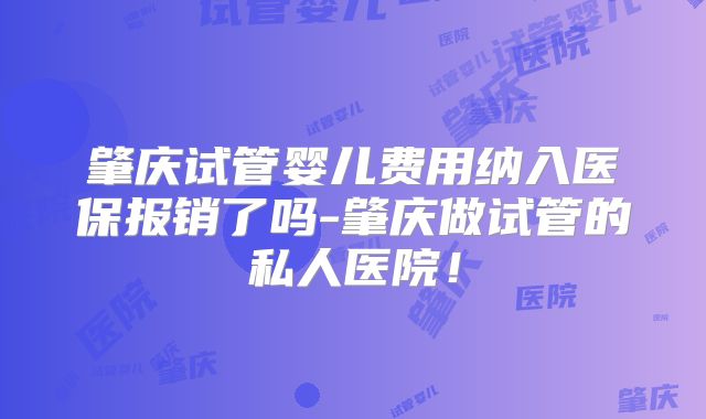 肇庆试管婴儿费用纳入医保报销了吗-肇庆做试管的私人医院！