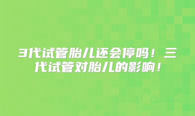 3代试管胎儿还会停吗！三代试管对胎儿的影响！