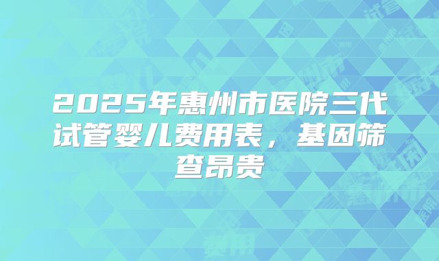 2025年惠州市医院三代试管婴儿费用表，基因筛查昂贵