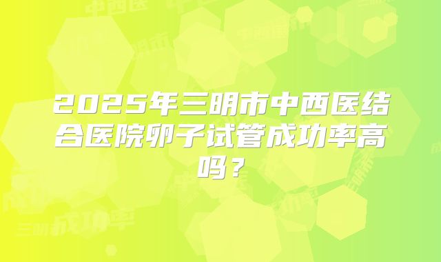 2025年三明市中西医结合医院卵子试管成功率高吗？