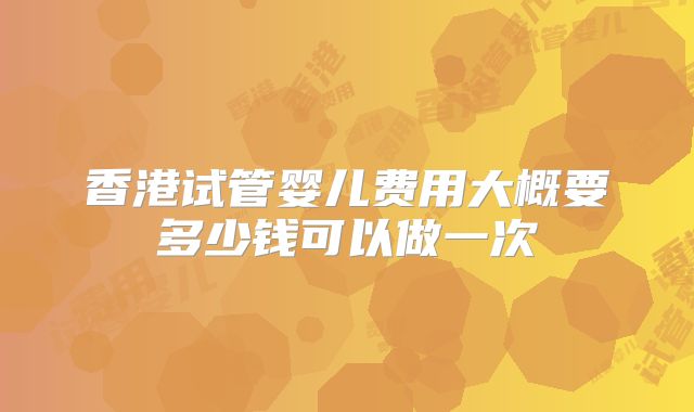 香港试管婴儿费用大概要多少钱可以做一次
