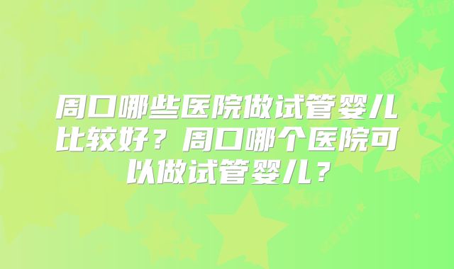 周口哪些医院做试管婴儿比较好?周口哪个医院可以做试管婴儿?
