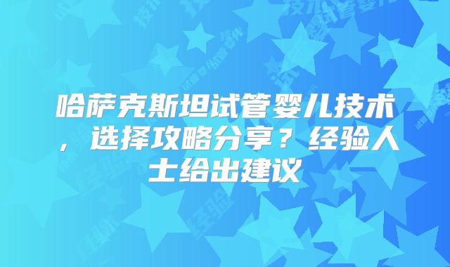 哈萨克斯坦试管婴儿技术,选择攻略分享?经验人士给出建议