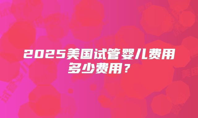 2025美国试管婴儿费用多少费用?