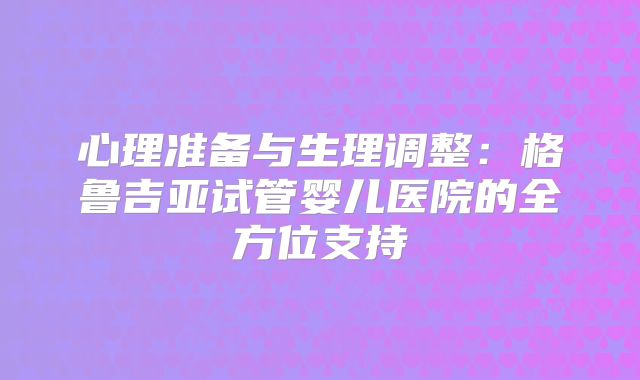 心理准备与生理调整:格鲁吉亚试管婴儿医院的全方位支持