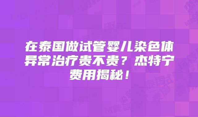 在泰国做试管婴儿染色体异常治疗贵不贵？杰特宁费用揭秘！