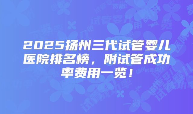 2025扬州三代试管婴儿医院排名榜,附试管成功率费用一览!