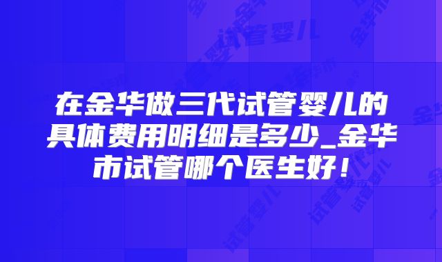 在金华做三代试管婴儿的具体费用明细是多少_金华市试管哪个医生好!
