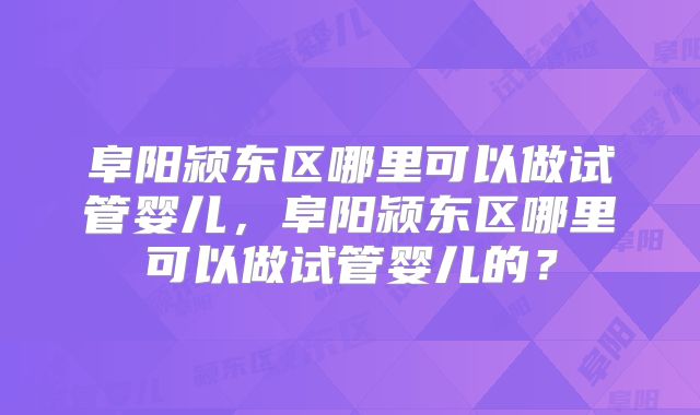 阜阳颍东区哪里可以做试管婴儿，阜阳颍东区哪里可以做试管婴儿的？