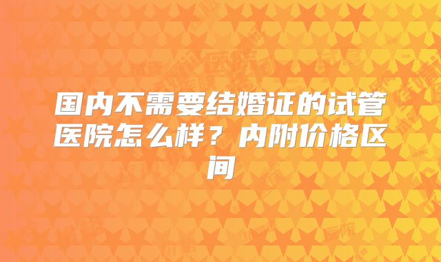 国内不需要结婚证的试管医院怎么样？内附价格区间