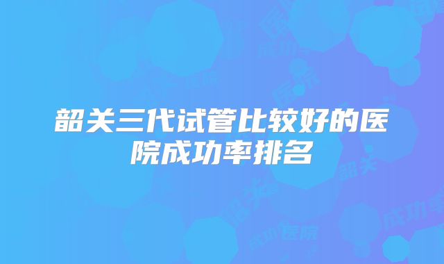 韶关三代试管比较好的医院成功率排名