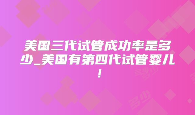 美国三代试管成功率是多少_美国有第四代试管婴儿!