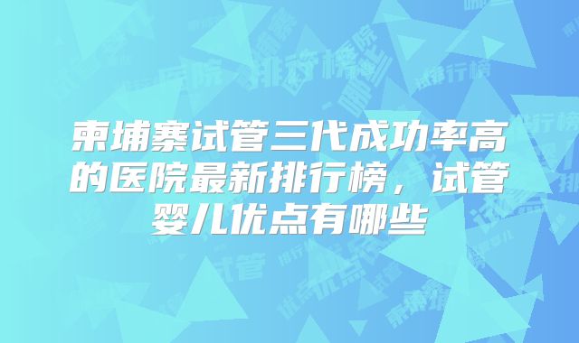 柬埔寨试管三代成功率高的医院最新排行榜,试管婴儿优点有哪些