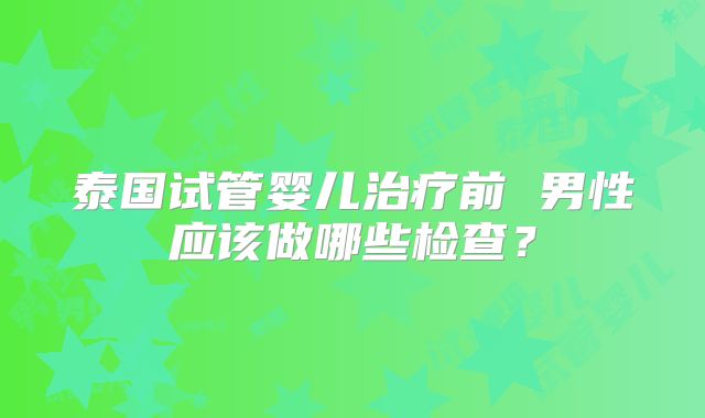泰国试管婴儿治疗前 男性应该做哪些检查？