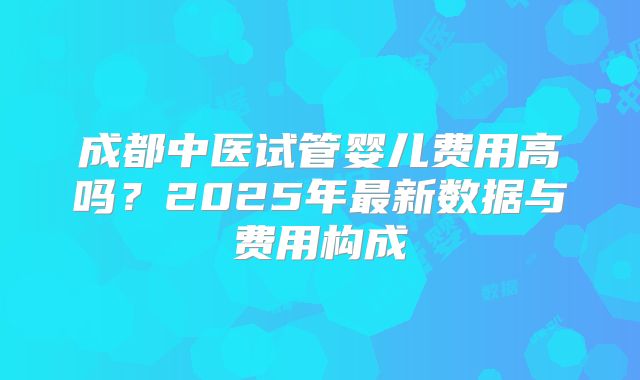 成都中医试管婴儿费用高吗?2025年最新数据与费用构成