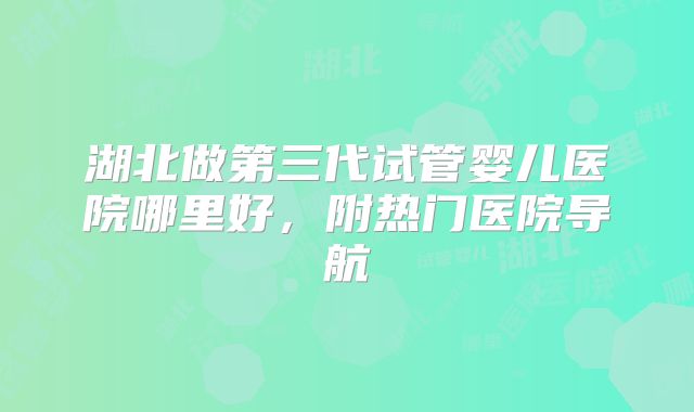 湖北做第三代试管婴儿医院哪里好,附热门医院导航