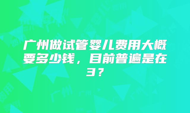 广州做试管婴儿费用大概要多少钱,目前普遍是在3?