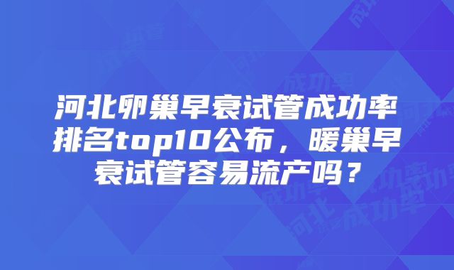 河北卵巢早衰试管成功率排名top10公布，暖巢早衰试管容易流产吗？